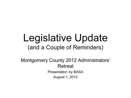 Legislative Update (and a Couple of Reminders) Montgomery County 2012 Administrators’ Retreat Presentation by BASA August 1, 2012.