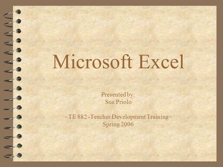 Microsoft Excel Presented by: Sue Priolo ~TE 882 -Teacher Development Training~ Spring 2006.