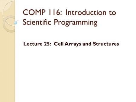 COMP 116: Introduction to Scientific Programming Lecture 25: Cell Arrays and Structures.