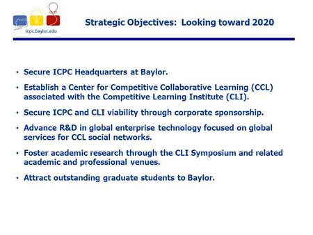 Icpc.baylor.edu Strategic Objectives: Looking toward 2020 Secure ICPC Headquarters at Baylor. Establish a Center for Competitive Collaborative Learning.