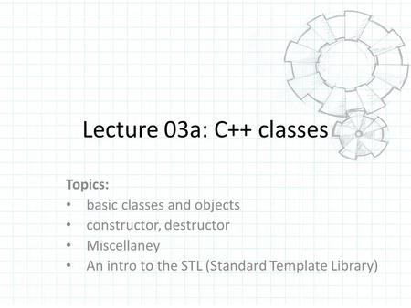 Lecture 03a: C++ classes Topics: basic classes and objects constructor, destructor Miscellaney An intro to the STL (Standard Template Library)