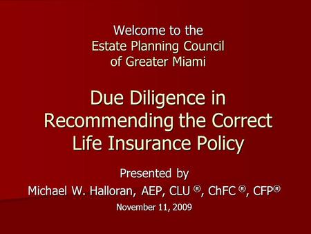 Welcome to the Estate Planning Council of Greater Miami Due Diligence in Recommending the Correct Life Insurance Policy Presented by Michael W. Halloran,