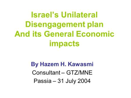 Israel’s Unilateral Disengagement plan And its General Economic impacts By Hazem H. Kawasmi Consultant – GTZ/MNE Passia – 31 July 2004.