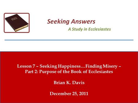 Lesson 7 – Seeking Happiness…Finding Misery – Part 2: Purpose of the Book of Ecclesiastes Brian K. Davis December 25, 2011 Seeking Answers A Study in Ecclesiastes.