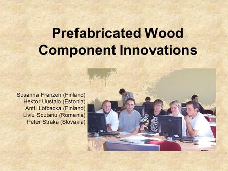 Prefabricated Wood Component Innovations Susanna Franzen (Finland) Hektor Uustalo (Estonia) Antti Löfbacka (Finland) Liviu Scutariu (Romania) Peter Straka.