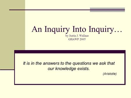 An Inquiry Into Inquiry… by Justin J. Wallace GHAWP 2005 It is in the answers to the questions we ask that our knowledge exists. (Aristotle)