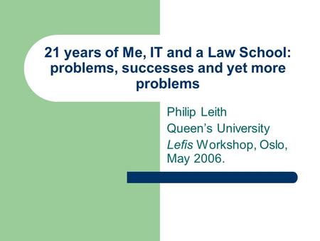 21 years of Me, IT and a Law School: problems, successes and yet more problems Philip Leith Queen’s University Lefis Workshop, Oslo, May 2006.