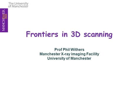 Frontiers in 3D scanning Prof Phil Withers Manchester X-ray imaging Facility University of Manchester.