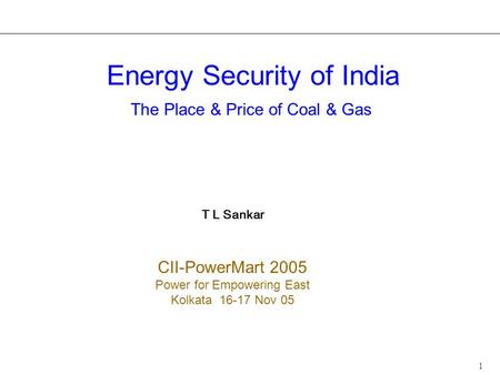 1 Energy Security of India The Place & Price of Coal & Gas T L Sankar CII-PowerMart 2005 Power for Empowering East Kolkata 16-17 Nov 05.