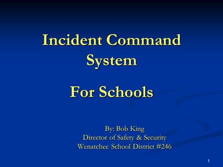 1 Incident Command System For Schools By: Bob King Director of Safety & Security Wenatchee School District #246.