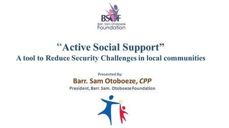 “ Active Social Support” A tool to Reduce Security Challenges in local communities Barr. Sam Otoboeze, CPP President, Barr. Sam. Otoboeze Foundation Presented.