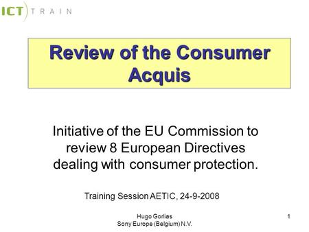 Hugo Gorlias Sony Europe (Belgium) N.V. 1 Review of the Consumer Acquis Initiative of the EU Commission to review 8 European Directives dealing with consumer.