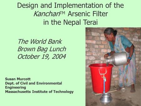 Design and Implementation of the Kanchan TM Arsenic Filter in the Nepal Terai The World Bank Brown Bag Lunch October 19, 2004 Susan Murcott Dept. of Civil.