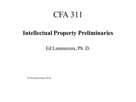 CFA 311 Intellectual Property Preliminaries Ed Lamoureux, Ph. D. © Ed Lamoureux, 2014.