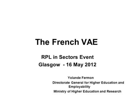 The French VAE RPL in Sectors Event Glasgow - 16 May 2012 Yolande Fermon Directorate General for Higher Education and Employability Ministry of Higher.