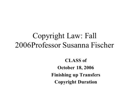 Copyright Law: Fall 2006Professor Susanna Fischer CLASS of October 18, 2006 Finishing up Transfers Copyright Duration.