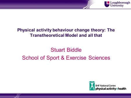 Physical activity behaviour change theory: The Transtheoretical Model and all that Stuart Biddle School of Sport & Exercise Sciences.