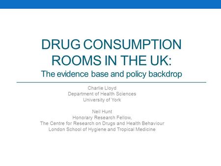 DRUG CONSUMPTION ROOMS IN THE UK: The evidence base and policy backdrop Charlie Lloyd Department of Health Sciences University of York Neil Hunt Honorary.