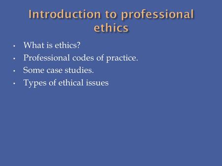 What is ethics? Professional codes of practice. Some case studies. Types of ethical issues.