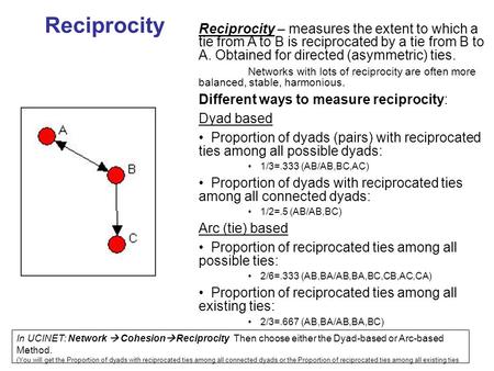 Reciprocity Reciprocity – measures the extent to which a tie from A to B is reciprocated by a tie from B to A. Obtained for directed (asymmetric) ties.