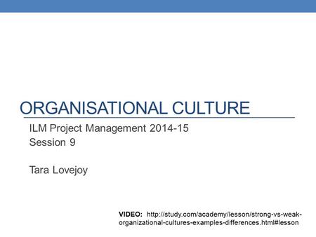 ORGANISATIONAL CULTURE ILM Project Management 2014-15 Session 9 Tara Lovejoy VIDEO:  organizational-cultures-examples-differences.html#lesson.