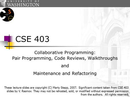 1 CSE 403 Collaborative Programming: Pair Programming, Code Reviews, Walkthroughs and Maintenance and Refactoring These lecture slides are copyright (C)