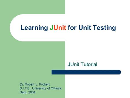 Learning JUnit for Unit Testing JUnit Tutorial Dr. Robert L. Probert S.I.T.E., University of Ottawa Sept. 2004.