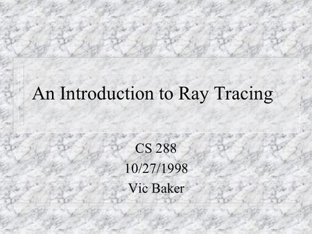 An Introduction to Ray Tracing CS 288 10/27/1998 Vic Baker.