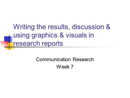 Writing the results, discussion & using graphics & visuals in research reports Communication Research Week 7.