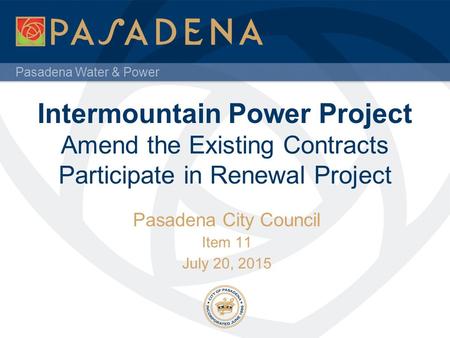 Pasadena Water & Power Intermountain Power Project Amend the Existing Contracts Participate in Renewal Project Pasadena City Council Item 11 July 20, 2015.