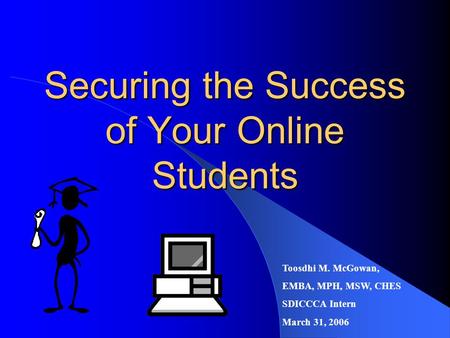 Securing the Success of Your Online Students Toosdhi M. McGowan, EMBA, MPH, MSW, CHES SDICCCA Intern March 31, 2006.