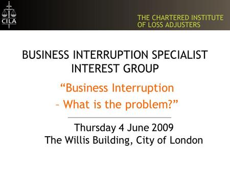 BUSINESS INTERRUPTION SPECIALIST INTEREST GROUP “Business Interruption – What is the problem?” Thursday 4 June 2009 The Willis Building, City of London.