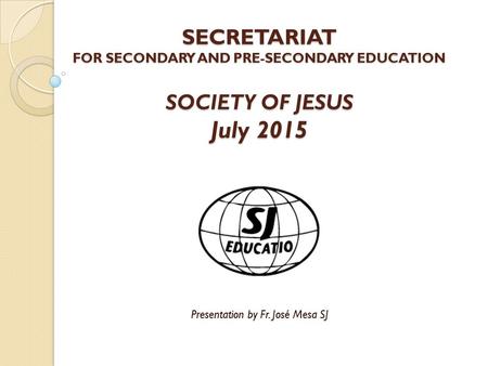 SECRETARIAT FOR SECONDARY AND PRE-SECONDARY EDUCATION SOCIETY OF JESUS July 2015 Presentation by Fr. José Mesa SJ.