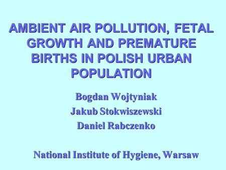 AMBIENT AIR POLLUTION, FETAL GROWTH AND PREMATURE BIRTHS IN POLISH URBAN POPULATION Bogdan Wojtyniak Jakub Stokwiszewski Daniel Rabczenko National Institute.