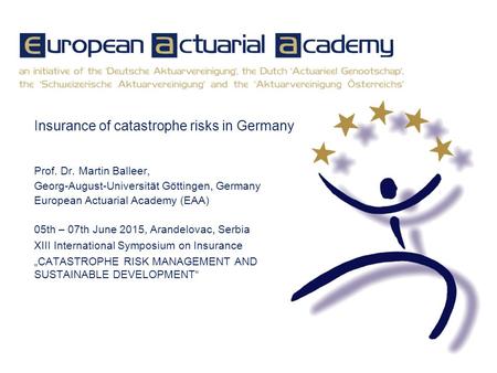 Insurance of catastrophe risks in Germany Prof. Dr. Martin Balleer, Georg-August-Universität Göttingen, Germany European Actuarial Academy (EAA) 05th –