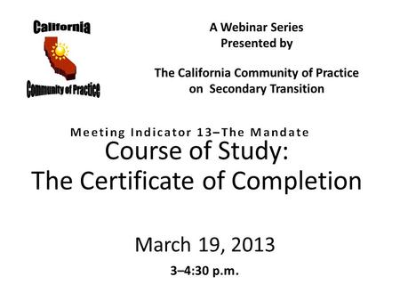 Course of Study: The Certificate of Completion March 19, 2013 3–4:30 p.m. A Webinar Series Presented by The California Community of Practice on Secondary.