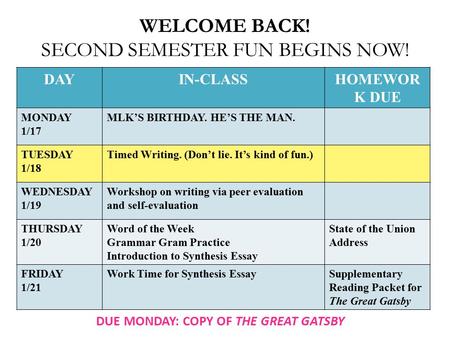 WELCOME BACK! SECOND SEMESTER FUN BEGINS NOW! DAYIN-CLASSHOMEWOR K DUE MONDAY 1/17 MLK’S BIRTHDAY. HE’S THE MAN. TUESDAY 1/18 Timed Writing. (Don’t lie.