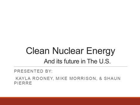 Clean Nuclear Energy And its future in The U.S. PRESENTED BY: KAYLA ROONEY, MIKE MORRISON, & SHAUN PIERRE.