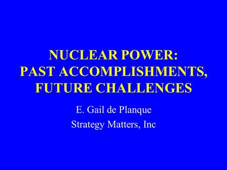 NUCLEAR POWER: PAST ACCOMPLISHMENTS, FUTURE CHALLENGES E. Gail de Planque Strategy Matters, Inc.