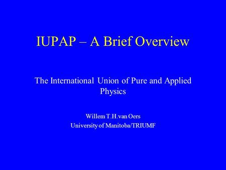 IUPAP – A Brief Overview The International Union of Pure and Applied Physics Willem T.H.van Oers University of Manitoba/TRIUMF.