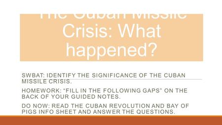 The Cuban Missile Crisis: What happened? SWBAT: IDENTIFY THE SIGNIFICANCE OF THE CUBAN MISSILE CRISIS. HOMEWORK: “FILL IN THE FOLLOWING GAPS” ON THE BACK.