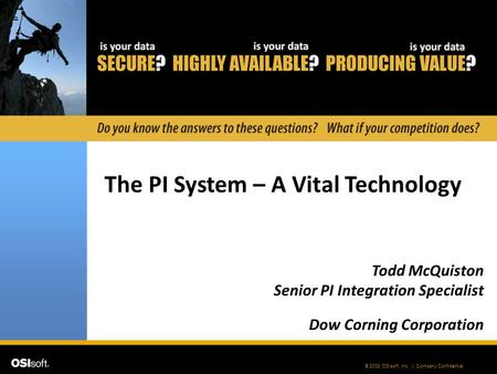 © 2008 OSIsoft, Inc. | Company Confidential The PI System – A Vital Technology Todd McQuiston Senior PI Integration Specialist Dow Corning Corporation.