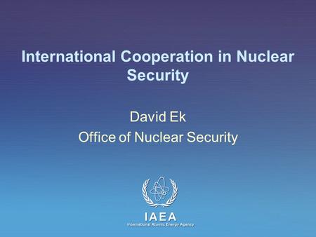 IAEA International Atomic Energy Agency International Cooperation in Nuclear Security David Ek Office of Nuclear Security.