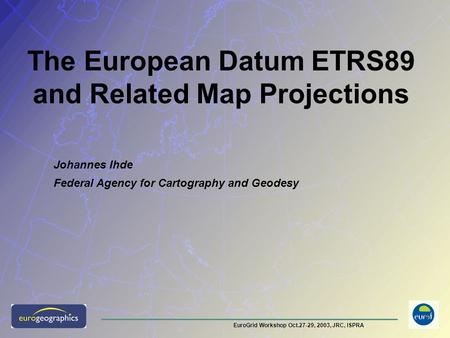 EuroGrid Workshop Oct.27-29, 2003, JRC, ISPRA The European Datum ETRS89 and Related Map Projections Johannes Ihde Federal Agency for Cartography and Geodesy.