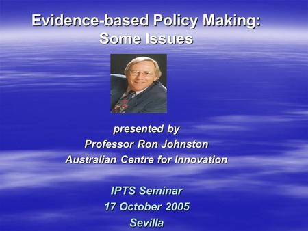 Presented by Professor Ron Johnston Australian Centre for Innovation IPTS Seminar 17 October 2005 Sevilla Evidence-based Policy Making: Some Issues.