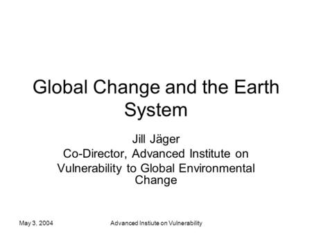 May 3, 2004Advanced Instiute on Vulnerability Global Change and the Earth System Jill Jäger Co-Director, Advanced Institute on Vulnerability to Global.