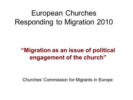 European Churches Responding to Migration 2010 “Migration as an issue of political engagement of the church” Churches’ Commission for Migrants in Europe.