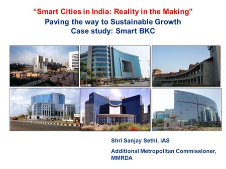 Paving the way to Sustainable Growth Case study: Smart BKC Shri Sanjay Sethi, IAS Additional Metropolitan Commissioner, MMRDA “Smart Cities in India: Reality.