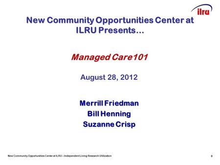 New Community Opportunities Center at ILRU – Independent Living Research Utilization 0 Managed Care101 August 28, 2012 Merrill Friedman Bill Henning Suzanne.