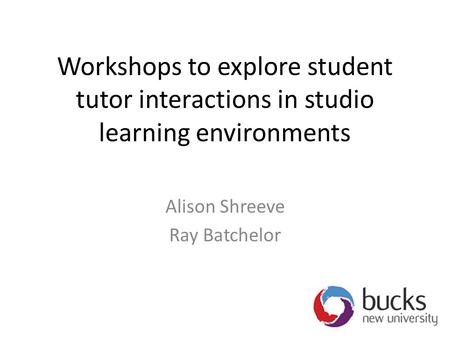 Workshops to explore student tutor interactions in studio learning environments Alison Shreeve Ray Batchelor.